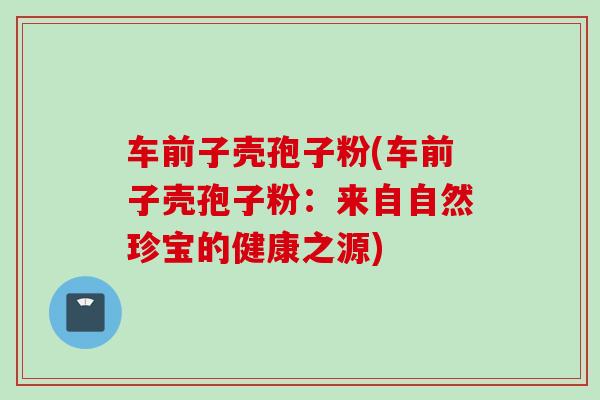 车前子壳孢子粉(车前子壳孢子粉：来自自然珍宝的健康之源)
