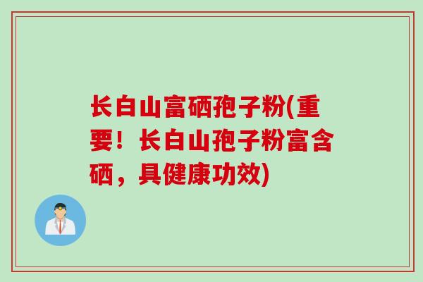 长白山富硒孢子粉(重要！长白山孢子粉富含硒，具健康功效)