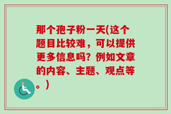 那个孢子粉一天(这个题目比较难，可以提供更多信息吗？例如文章的内容、主题、观点等。)