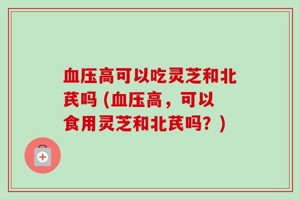 血压高可以吃灵芝和北芪吗 (血压高，可以食用灵芝和北芪吗？)