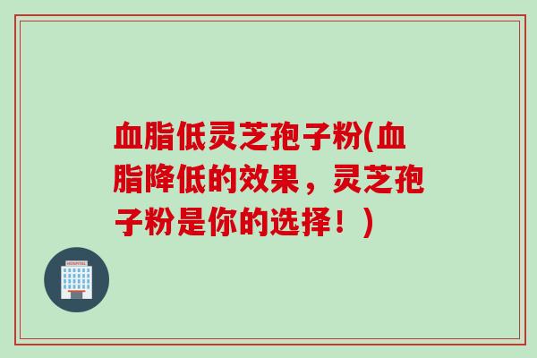 血脂低灵芝孢子粉(血脂降低的效果，灵芝孢子粉是你的选择！)