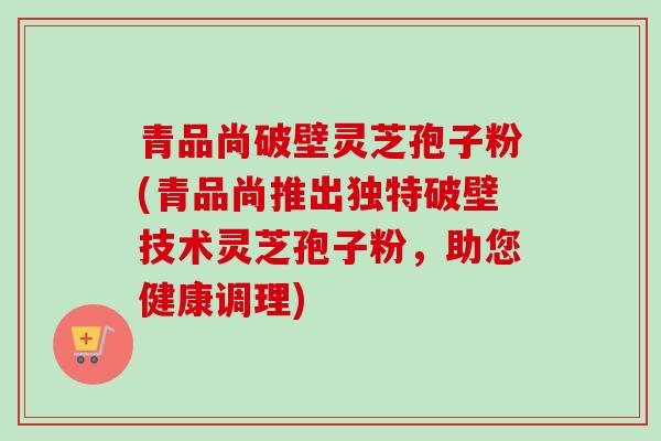 青品尚破壁灵芝孢子粉(青品尚推出独特破壁技术灵芝孢子粉，助您健康调理)