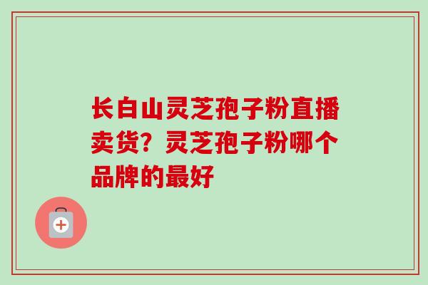 长白山灵芝孢子粉直播卖货？灵芝孢子粉哪个品牌的好
