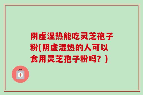 阴虚湿热能吃灵芝孢子粉(阴虚湿热的人可以食用灵芝孢子粉吗？)