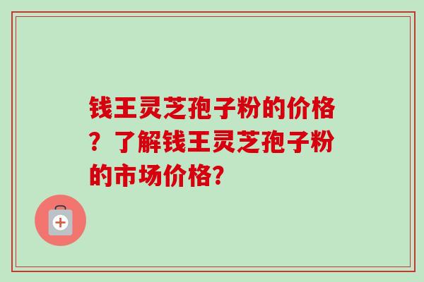 钱王灵芝孢子粉的价格？了解钱王灵芝孢子粉的市场价格？