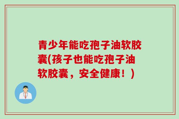 青少年能吃孢子油软胶囊(孩子也能吃孢子油软胶囊，安全健康！)