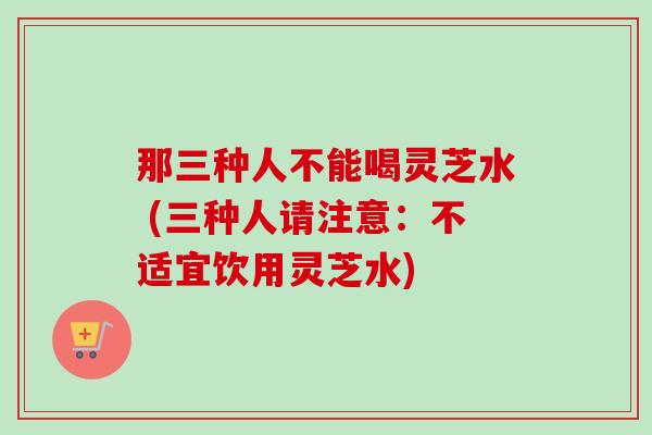 那三种人不能喝灵芝水 (三种人请注意：不适宜饮用灵芝水)