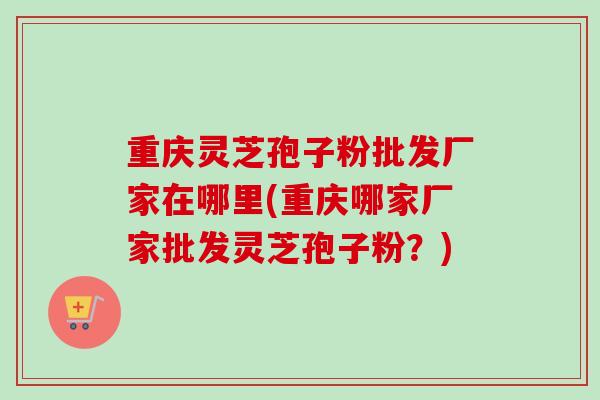 重庆灵芝孢子粉批发厂家在哪里(重庆哪家厂家批发灵芝孢子粉？)