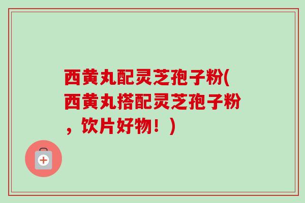 西黄丸配灵芝孢子粉(西黄丸搭配灵芝孢子粉，饮片好物！)