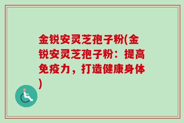 金锐安灵芝孢子粉(金锐安灵芝孢子粉：提高免疫力，打造健康身体)