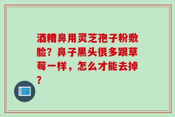酒糟鼻用灵芝孢子粉敷脸？鼻子黑头很多跟草莓一样，怎么才能去掉？