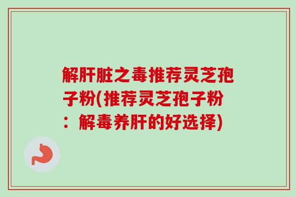 解肝脏之毒推荐灵芝孢子粉(推荐灵芝孢子粉：解毒养肝的好选择)