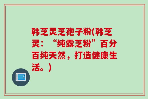 韩芝灵芝孢子粉(韩芝灵：“纯露芝粉”百分百纯天然，打造健康生活。)