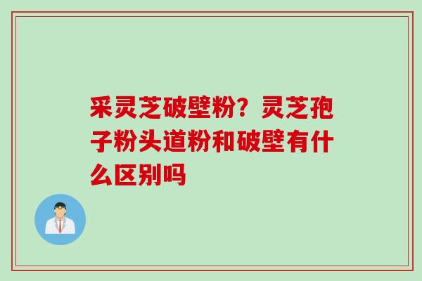 采灵芝破壁粉？灵芝孢子粉头道粉和破壁有什么区别吗