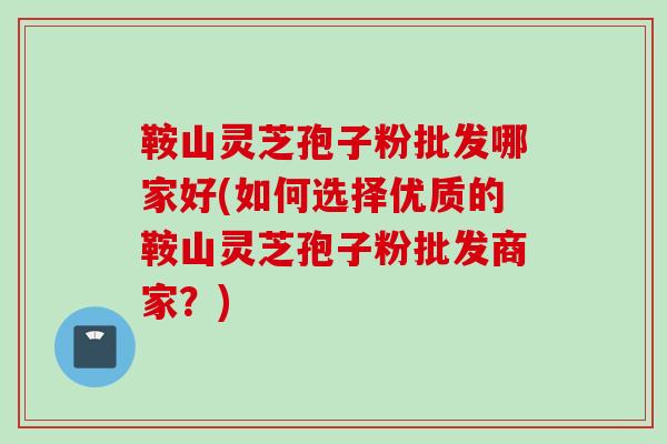 鞍山灵芝孢子粉批发哪家好(如何选择优质的鞍山灵芝孢子粉批发商家？)
