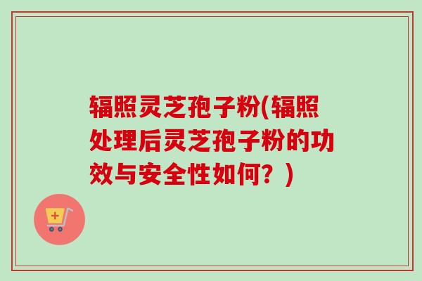 辐照灵芝孢子粉(辐照处理后灵芝孢子粉的功效与安全性如何？)