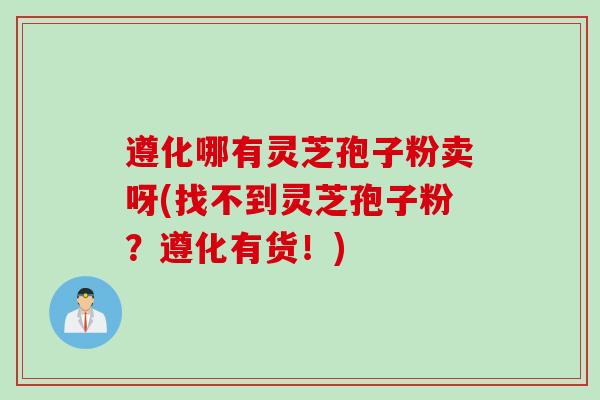 遵化哪有灵芝孢子粉卖呀(找不到灵芝孢子粉？遵化有货！)