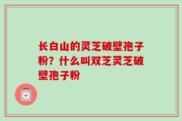 长白山的灵芝破壁孢子粉？什么叫双芝灵芝破壁孢子粉