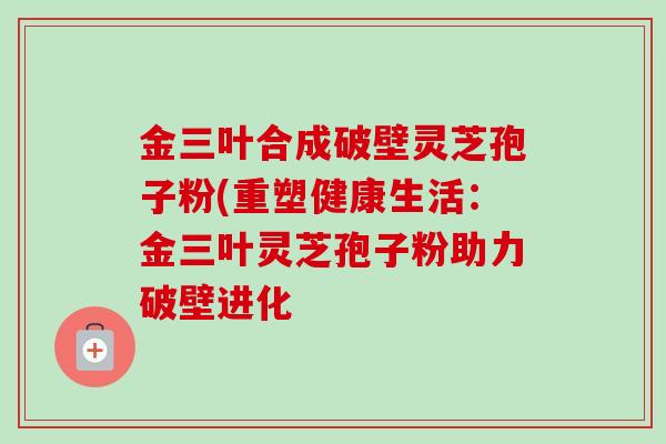 金三叶合成破壁灵芝孢子粉(重塑健康生活：金三叶灵芝孢子粉助力破壁进化