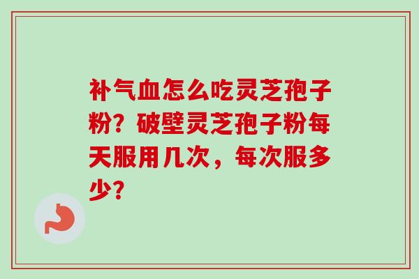 补气血怎么吃灵芝孢子粉？破壁灵芝孢子粉每天服用几次，每次服多少？