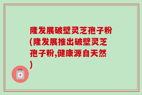 隆发展破壁灵芝孢子粉(隆发展推出破壁灵芝孢子粉,健康源自天然)