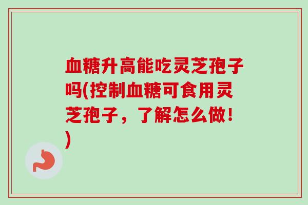 血糖升高能吃灵芝孢子吗(控制血糖可食用灵芝孢子，了解怎么做！)
