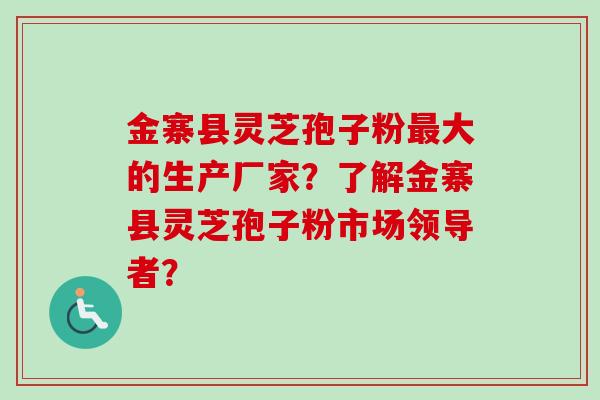 金寨县灵芝孢子粉最大的生产厂家？了解金寨县灵芝孢子粉市场领导者？