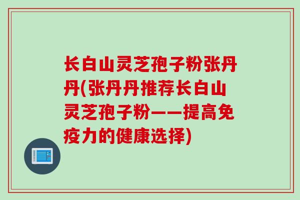 长白山灵芝孢子粉张丹丹(张丹丹推荐长白山灵芝孢子粉——提高免疫力的健康选择)