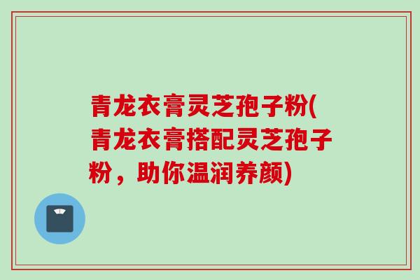 青龙衣膏灵芝孢子粉(青龙衣膏搭配灵芝孢子粉，助你温润养颜)