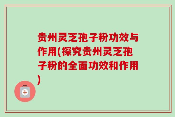贵州灵芝孢子粉功效与作用(探究贵州灵芝孢子粉的全面功效和作用)