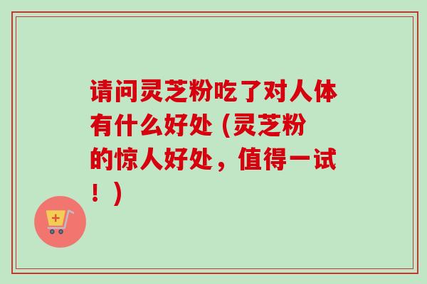 请问灵芝粉吃了对人体有什么好处 (灵芝粉的惊人好处,值得一试!) 请问灵芝粉吃了对人体有什么好处 (灵芝粉的惊人好处,值得一试!)