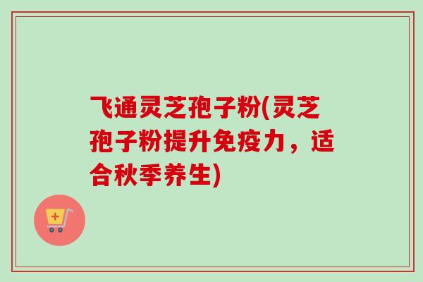 飞通灵芝孢子粉(灵芝孢子粉提升免疫力，适合秋季养生)