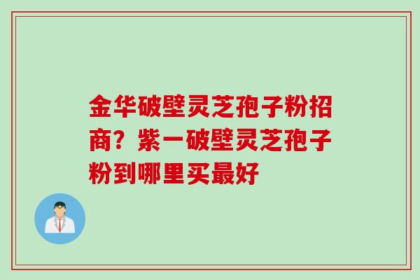 金华破壁灵芝孢子粉招商？紫一破壁灵芝孢子粉到哪里买最好