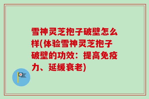 雪神灵芝抱子破壁怎么样(体验雪神灵芝抱子破壁的功效：提高免疫力、延缓衰老)