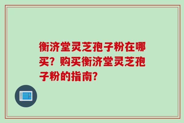 衡济堂灵芝孢子粉在哪买？购买衡济堂灵芝孢子粉的指南？