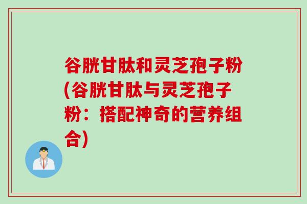谷胱甘肽和灵芝孢子粉(谷胱甘肽与灵芝孢子粉：搭配神奇的营养组合)