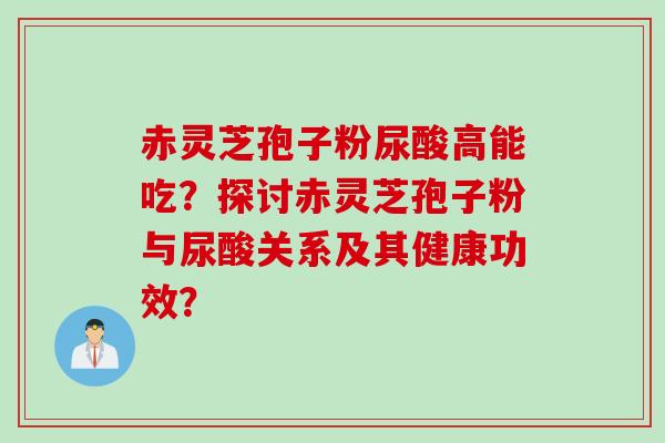 赤灵芝孢子粉尿酸高能吃？探讨赤灵芝孢子粉与尿酸关系及其健康功效？