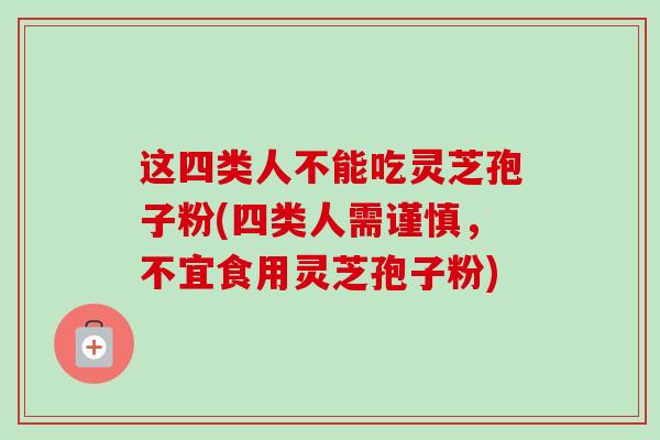 这四类人不能吃灵芝孢子粉(四类人需谨慎，不宜食用灵芝孢子粉)