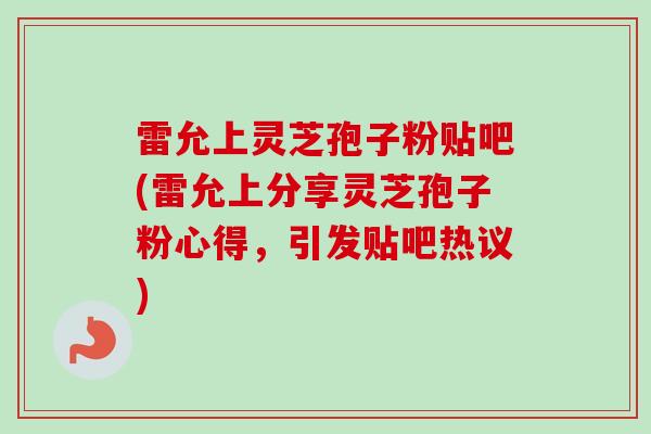 雷允上灵芝孢子粉贴吧(雷允上分享灵芝孢子粉心得，引发贴吧热议)