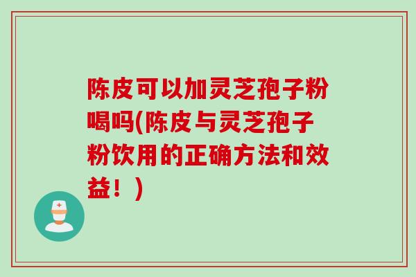 陈皮可以加灵芝孢子粉喝吗(陈皮与灵芝孢子粉饮用的正确方法和效益！)