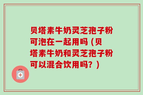 贝塔素牛奶灵芝孢子粉可泡在一起用吗 (贝塔素牛奶和灵芝孢子粉可以混合饮用吗？)