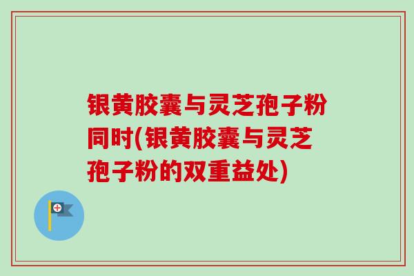 银黄胶囊与灵芝孢子粉同时(银黄胶囊与灵芝孢子粉的双重益处)