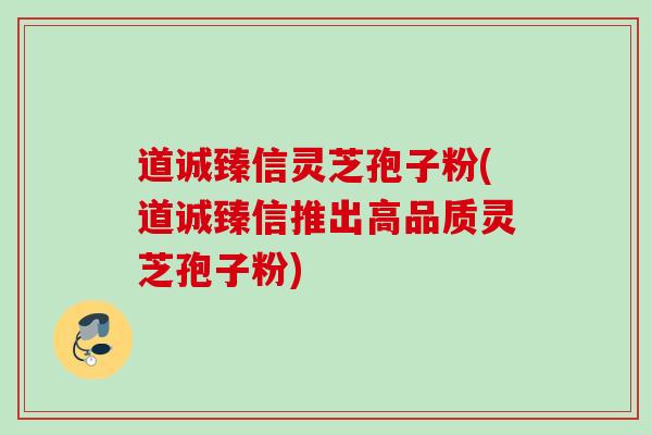 道诚臻信灵芝孢子粉(道诚臻信推出高品质灵芝孢子粉)