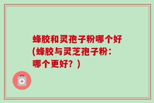 蜂胶和灵孢子粉哪个好(蜂胶与灵芝孢子粉：哪个更好？)