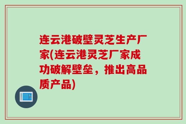 连云港破壁灵芝生产厂家(连云港灵芝厂家成功破解壁垒，推出高品质产品)