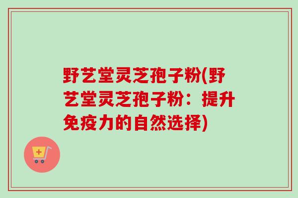 野艺堂灵芝孢子粉(野艺堂灵芝孢子粉：提升免疫力的自然选择)