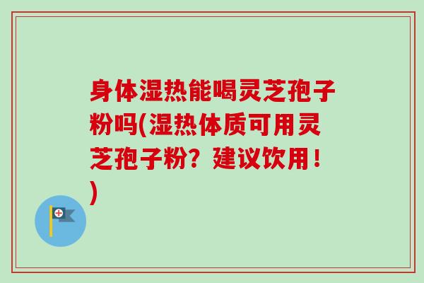 身体湿热能喝灵芝孢子粉吗(湿热体质可用灵芝孢子粉？建议饮用！)
