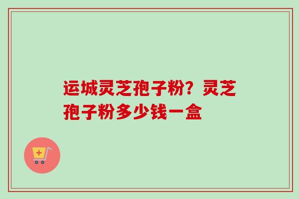 运城灵芝孢子粉？灵芝孢子粉多少钱一盒