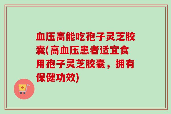 血压高能吃孢子灵芝胶囊(高血压患者适宜食用孢子灵芝胶囊，拥有保健功效)