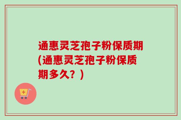 通惠灵芝孢子粉保质期(通惠灵芝孢子粉保质期多久？)